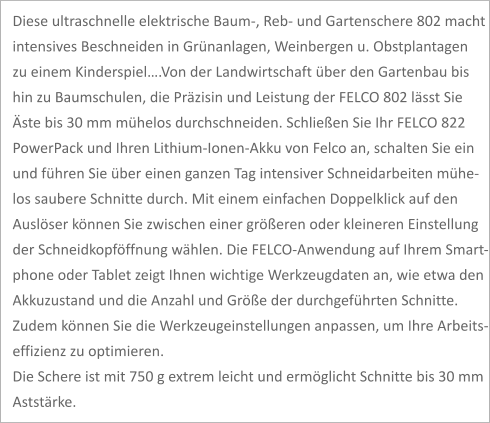 Diese ultraschnelle elektrische Baum-, Reb- und Gartenschere 802 macht  intensives Beschneiden in Grünanlagen, Weinbergen u. Obstplantagen  zu einem Kinderspiel….Von der Landwirtschaft über den Gartenbau bis  hin zu Baumschulen, die Präzisin und Leistung der FELCO 802 lässt Sie  Äste bis 30 mm mühelos durchschneiden. Schließen Sie Ihr FELCO 822  PowerPack und Ihren Lithium-Ionen-Akku von Felco an, schalten Sie ein und führen Sie über einen ganzen Tag intensiver Schneidarbeiten mühe- los saubere Schnitte durch. Mit einem einfachen Doppelklick auf den Auslöser können Sie zwischen einer größeren oder kleineren Einstellung der Schneidkopföffnung wählen. Die FELCO-Anwendung auf Ihrem Smart- phone oder Tablet zeigt Ihnen wichtige Werkzeugdaten an, wie etwa den  Akkuzustand und die Anzahl und Größe der durchgeführten Schnitte.  Zudem können Sie die Werkzeugeinstellungen anpassen, um Ihre Arbeits- effizienz zu optimieren. Die Schere ist mit 750 g extrem leicht und ermöglicht Schnitte bis 30 mm Aststärke.