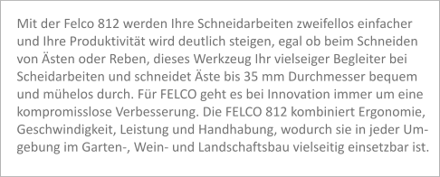 Mit der Felco 812 werden Ihre Schneidarbeiten zweifellos einfacher  und Ihre Produktivität wird deutlich steigen, egal ob beim Schneiden  von Ästen oder Reben, dieses Werkzeug Ihr vielseiger Begleiter bei  Scheidarbeiten und schneidet Äste bis 35 mm Durchmesser bequem  und mühelos durch. Für FELCO geht es bei Innovation immer um eine  kompromisslose Verbesserung. Die FELCO 812 kombiniert Ergonomie, Geschwindigkeit, Leistung und Handhabung, wodurch sie in jeder Um- gebung im Garten-, Wein- und Landschaftsbau vielseitig einsetzbar ist.