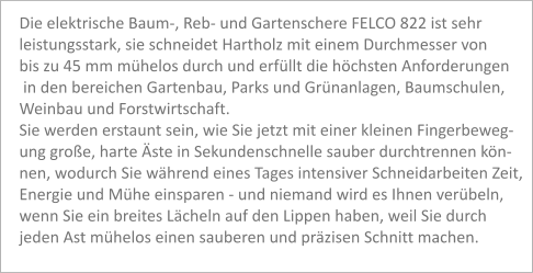 Die elektrische Baum-, Reb- und Gartenschere FELCO 822 ist sehr leistungsstark, sie schneidet Hartholz mit einem Durchmesser von bis zu 45 mm mühelos durch und erfüllt die höchsten Anforderungen  in den bereichen Gartenbau, Parks und Grünanlagen, Baumschulen, Weinbau und Forstwirtschaft. Sie werden erstaunt sein, wie Sie jetzt mit einer kleinen Fingerbeweg- ung große, harte Äste in Sekundenschnelle sauber durchtrennen kön- nen, wodurch Sie während eines Tages intensiver Schneidarbeiten Zeit, Energie und Mühe einsparen - und niemand wird es Ihnen verübeln, wenn Sie ein breites Lächeln auf den Lippen haben, weil Sie durch  jeden Ast mühelos einen sauberen und präzisen Schnitt machen.