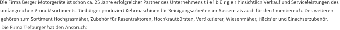 Die Firma Berger Motorgeräte ist schon ca. 25 Jahre erfolgreicher Partner des Unternehmens t i e l b ü r g e r hinsichtlich Verkauf und Serviceleistungen des  umfangreichen Produktsortiments. Tielbürger produziert Kehrmaschinen für Reinigungsarbeiten im Aussen- als auch für den Innenbereich. Des weiteren gehören zum Sortiment Hochgrasmäher, Zubehör für Rasentraktoren, Hochkrautbürsten, Vertikutierer, Wiesenmäher, Häcksler und Einachserzubehör. Die Firma Tielbürger hat den Anspruch: